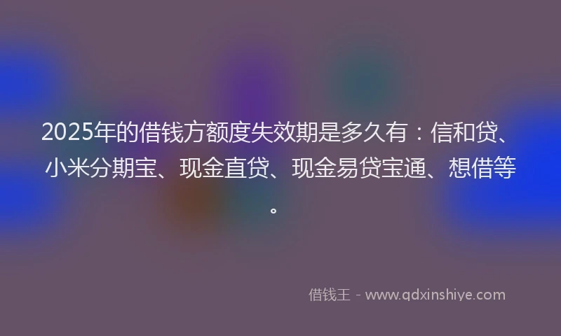 2025年的借钱方额度失效期是多久有：信和贷、小米分期宝、现金直贷、现金易贷宝通、想借等。