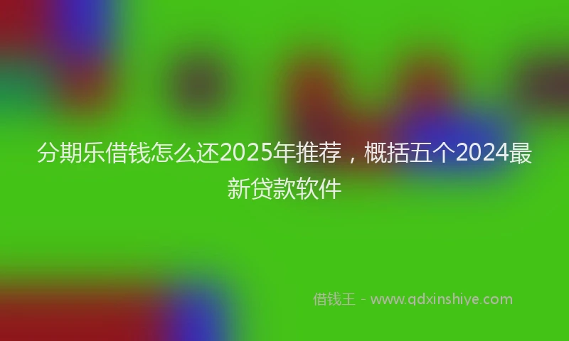分期乐借钱怎么还2025年推荐，概括五个2024最新贷款软件