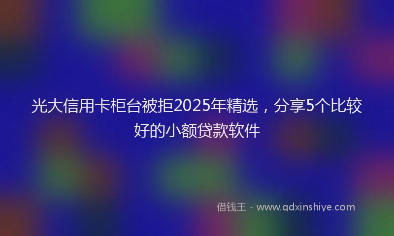 光大信用卡柜台被拒2025年精选，分享5个比较好的小额贷款软件