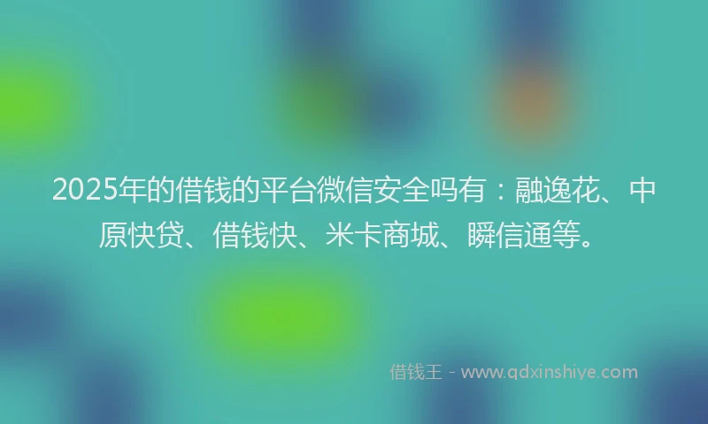 2025年的借钱的平台微信安全吗有：融逸花、中原快贷、借钱快、米卡商城、瞬信通等。