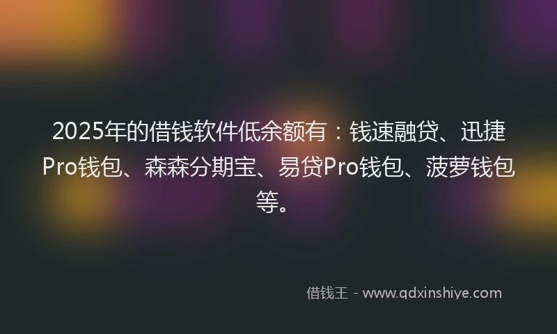 2025年的借钱软件低余额有：钱速融贷、迅捷Pro钱包、森森分期宝、易贷Pro钱包、菠萝钱包等。