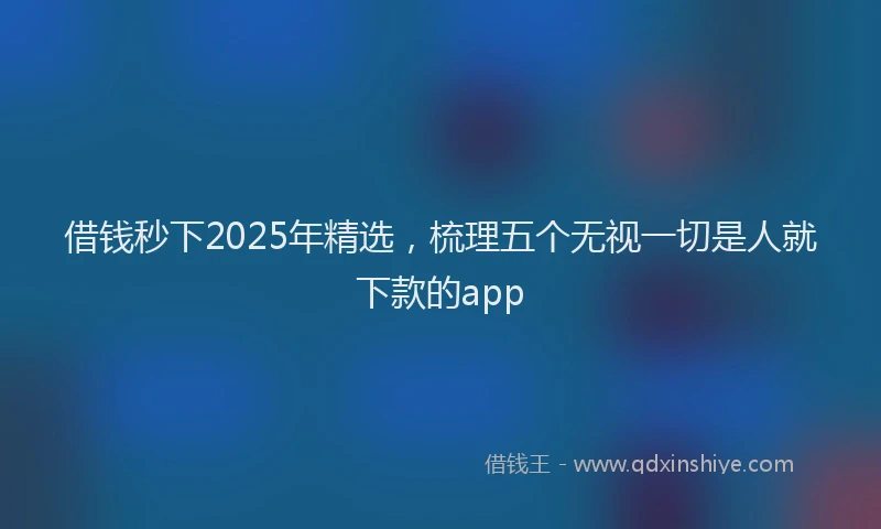 借钱秒下2025年精选，梳理五个无视一切是人就下款的app