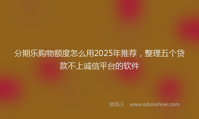分期乐购物额度怎么用2025年推荐，整理五个贷款不上诚信平台的软件