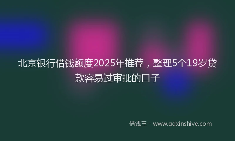 北京银行借钱额度2025年推荐，整理5个19岁贷款容易过审批的口子