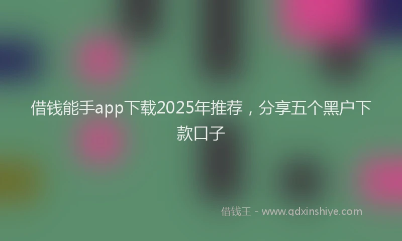 借钱能手app下载2025年推荐，分享五个黑户下款口子