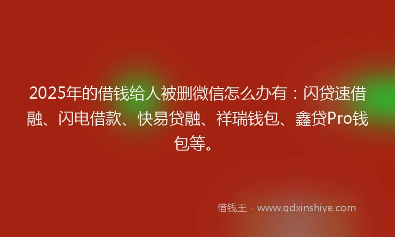 2025年的借钱给人被删微信怎么办有：闪贷速借融、闪电借款、快易贷融、祥瑞钱包、鑫贷Pro钱包等。
