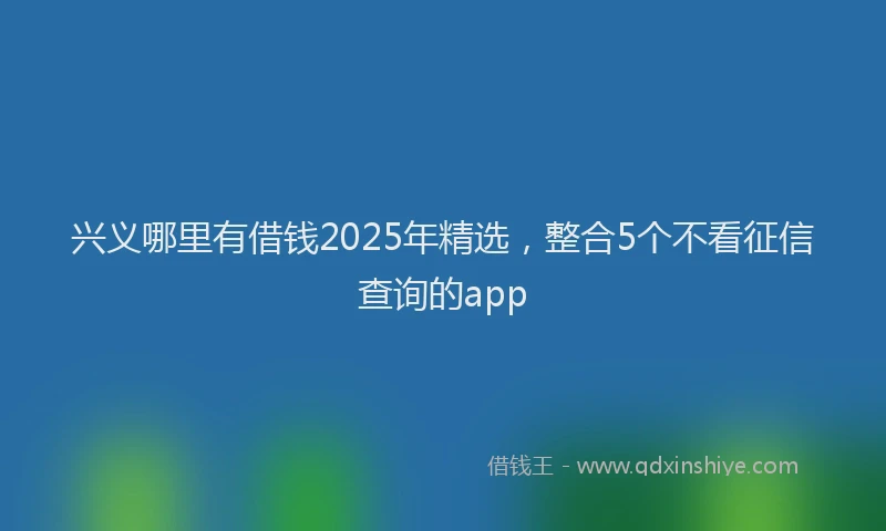 兴义哪里有借钱2025年精选，整合5个不看征信查询的app