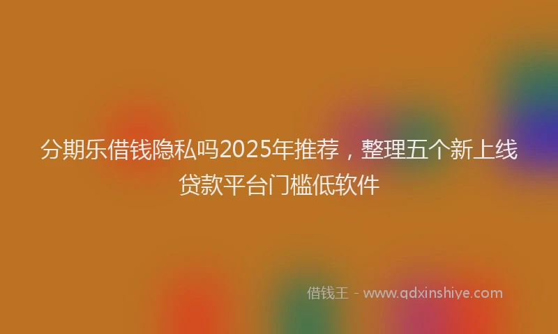 分期乐借钱隐私吗2025年推荐，整理五个新上线贷款平台门槛低软件