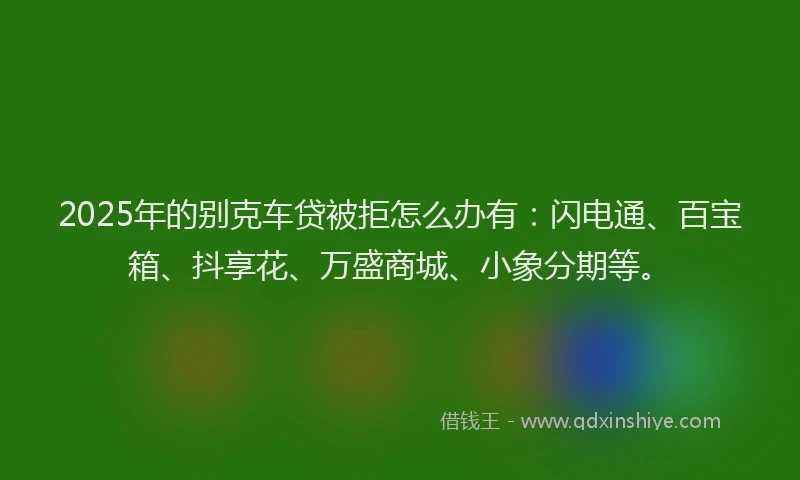 2025年的别克车贷被拒怎么办有：闪电通、百宝箱、抖享花、万盛商城、小象分期等。