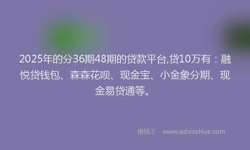 2025年的分36期48期的贷款平台,贷10万有：融悦贷钱包、森森花呗、现金宝、小金象分期、现金易贷通等。