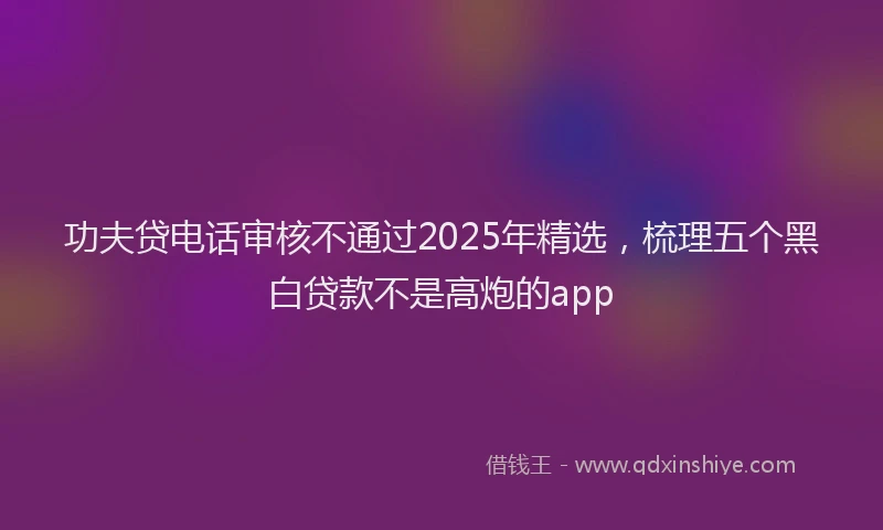 功夫贷电话审核不通过2025年精选，梳理五个黑白贷款不是高炮的app