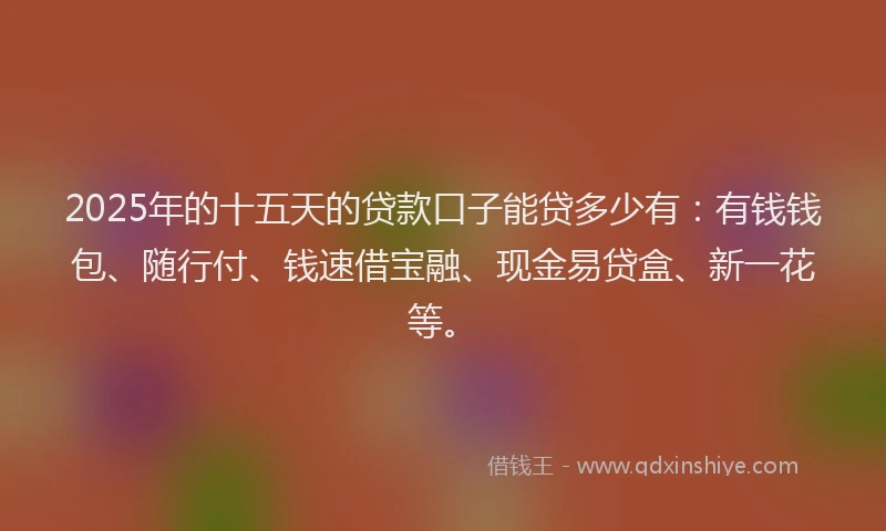 2025年的十五天的贷款口子能贷多少有：有钱钱包、随行付、钱速借宝融、现金易贷盒、新一花等。