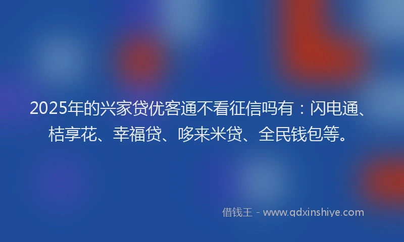 2025年的兴家贷优客通不看征信吗有：闪电通、桔享花、幸福贷、哆来米贷、全民钱包等。