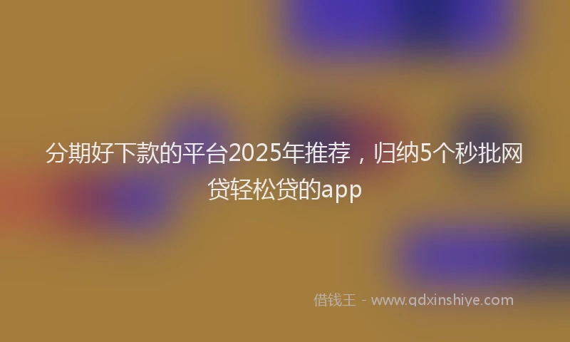 分期好下款的平台2025年推荐，归纳5个秒批网贷轻松贷的app