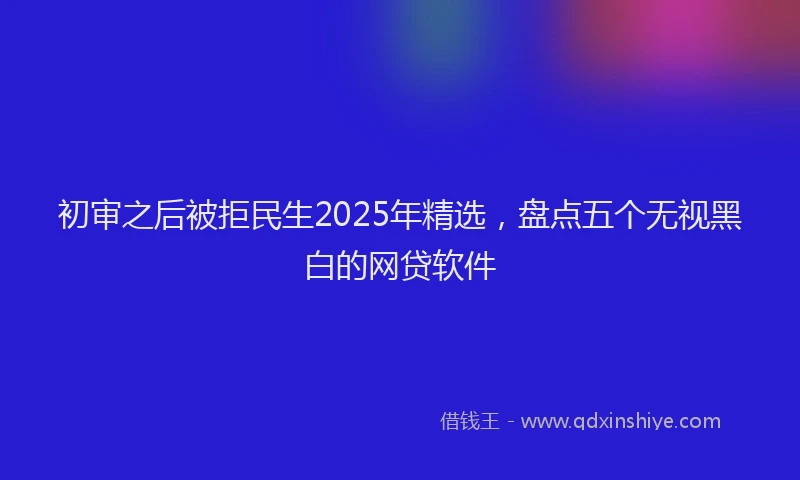 初审之后被拒民生2025年精选，盘点五个无视黑白的网贷软件