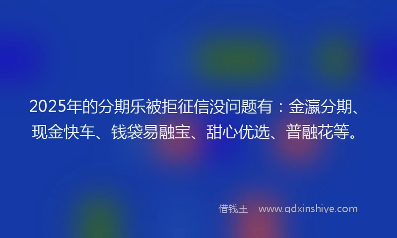 2025年的分期乐被拒征信没问题有：金瀛分期、现金快车、钱袋易融宝、甜心优选、普融花等。