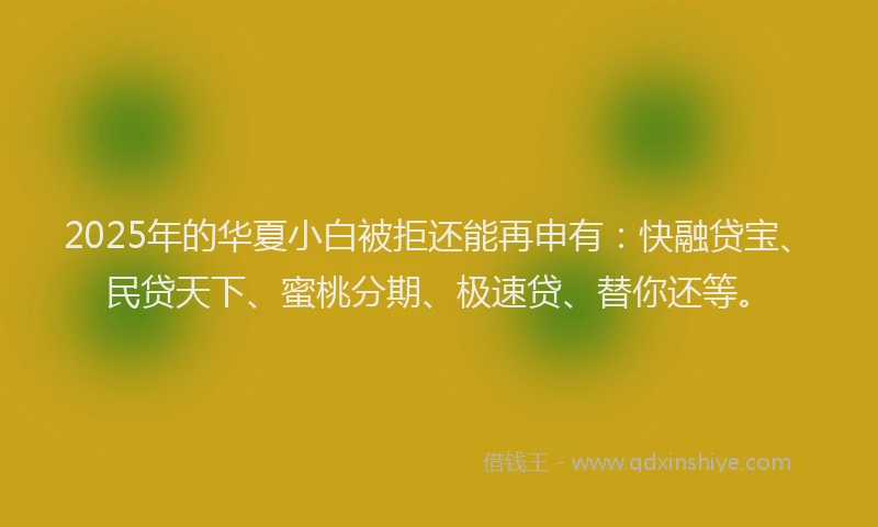 2025年的华夏小白被拒还能再申有：快融贷宝、民贷天下、蜜桃分期、极速贷、替你还等。
