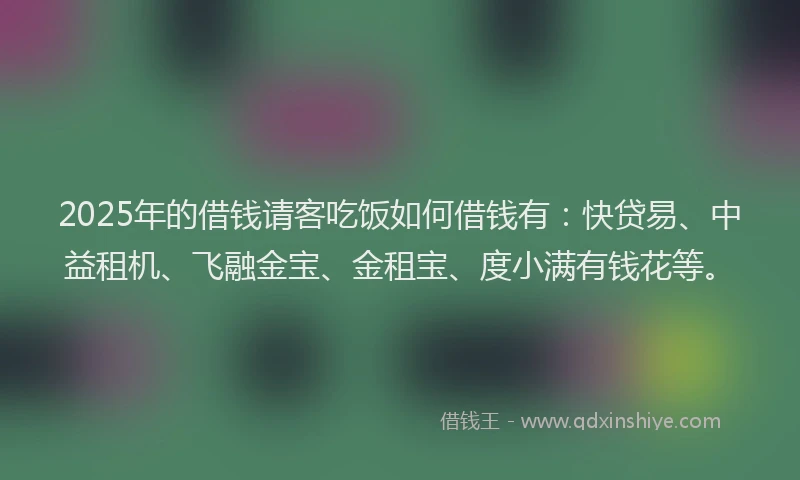 2025年的借钱请客吃饭如何借钱有：快贷易、中益租机、飞融金宝、金租宝、度小满有钱花等。