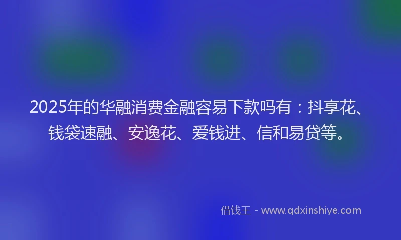 2025年的华融消费金融容易下款吗有：抖享花、钱袋速融、安逸花、爱钱进、信和易贷等。