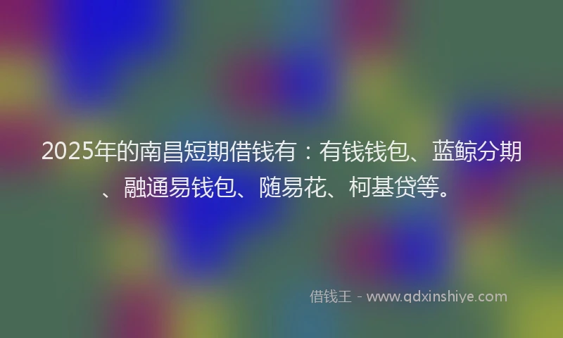 2025年的南昌短期借钱有：有钱钱包、蓝鲸分期、融通易钱包、随易花、柯基贷等。
