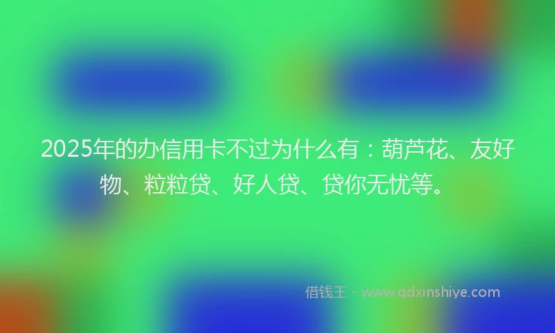 2025年的办信用卡不过为什么有：葫芦花、友好物、粒粒贷、好人贷、贷你无忧等。