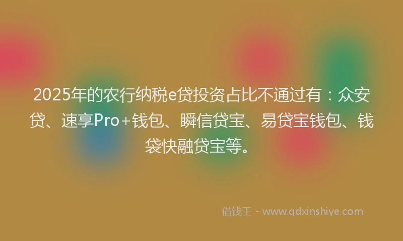 2025年的农行纳税e贷投资占比不通过有：众安贷、速享Pro+钱包、瞬信贷宝、易贷宝钱包、钱袋快融贷宝等。