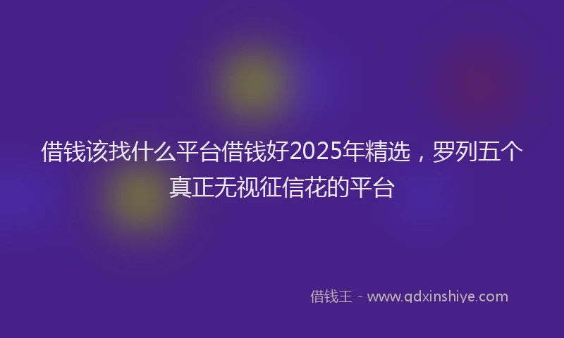 借钱该找什么平台借钱好2025年精选，罗列五个真正无视征信花的平台