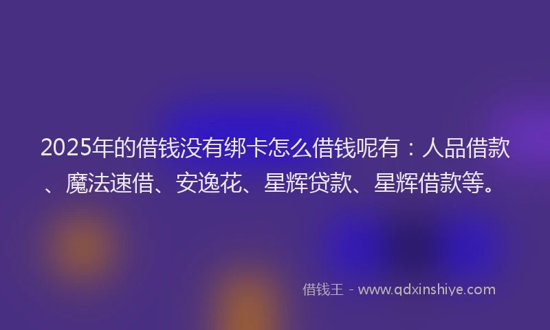 2025年的借钱没有绑卡怎么借钱呢有：人品借款、魔法速借、安逸花、星辉贷款、星辉借款等。
