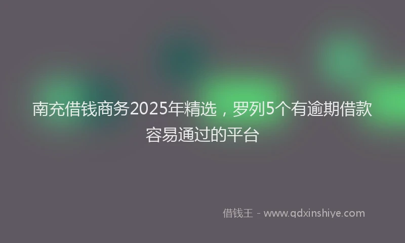 南充借钱商务2025年精选，罗列5个有逾期借款容易通过的平台