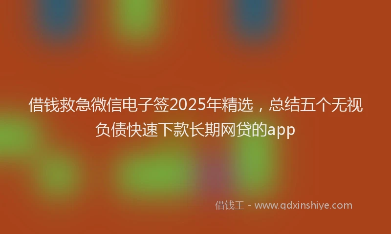 借钱救急微信电子签2025年精选，总结五个无视负债快速下款长期网贷的app
