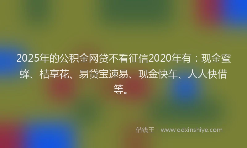 2025年的公积金网贷不看征信2020年有：现金蜜蜂、桔享花、易贷宝速易、现金快车、人人快借等。