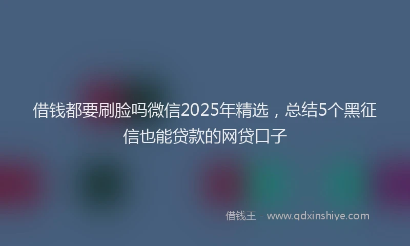 借钱都要刷脸吗微信2025年精选，总结5个黑征信也能贷款的网贷口子