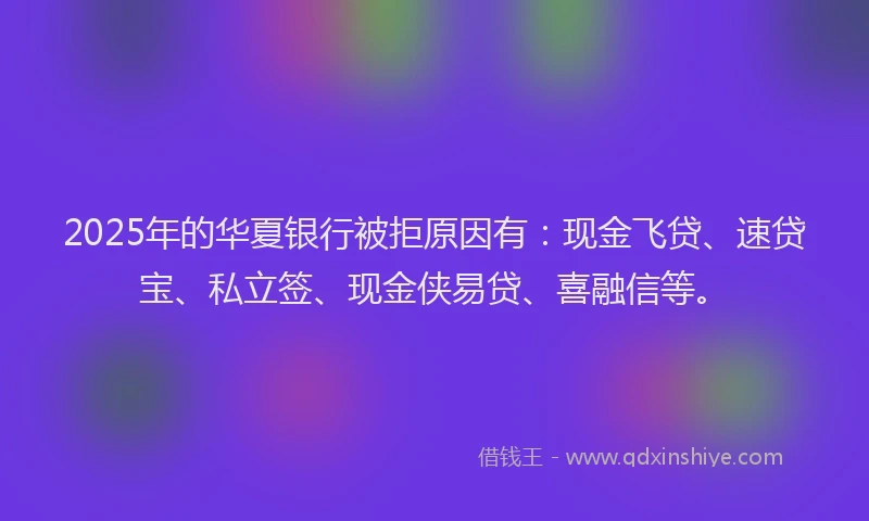 2025年的华夏银行被拒原因有：现金飞贷、速贷宝、私立签、现金侠易贷、喜融信等。