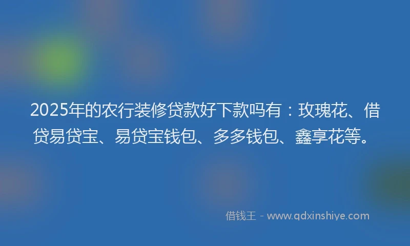 2025年的农行装修贷款好下款吗有：玫瑰花、借贷易贷宝、易贷宝钱包、多多钱包、鑫享花等。
