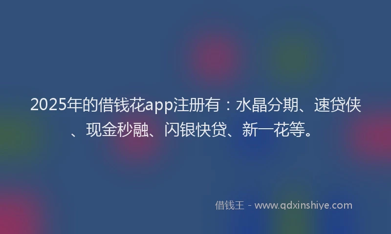 2025年的借钱花app注册有：水晶分期、速贷侠、现金秒融、闪银快贷、新一花等。