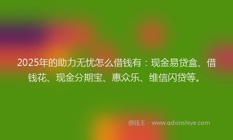 2025年的助力无忧怎么借钱有：现金易贷盒、借钱花、现金分期宝、惠众乐、维信闪贷等。