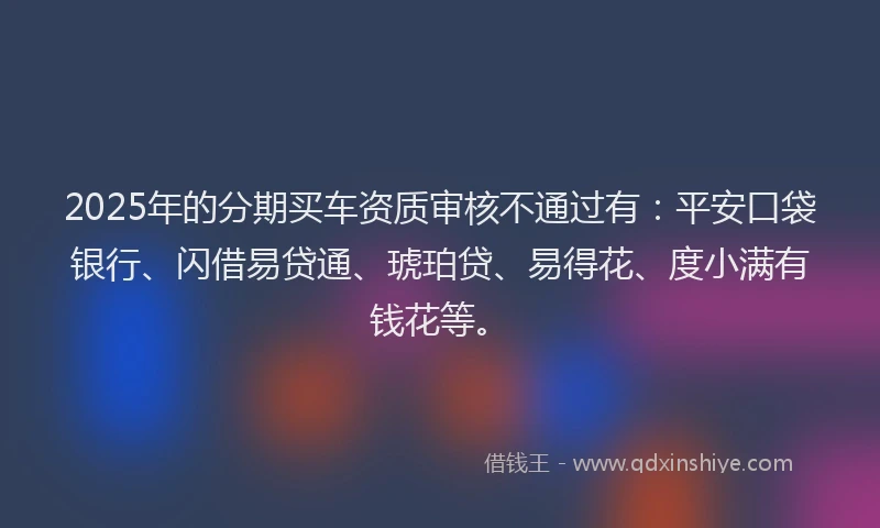 2025年的分期买车资质审核不通过有：平安口袋银行、闪借易贷通、琥珀贷、易得花、度小满有钱花等。