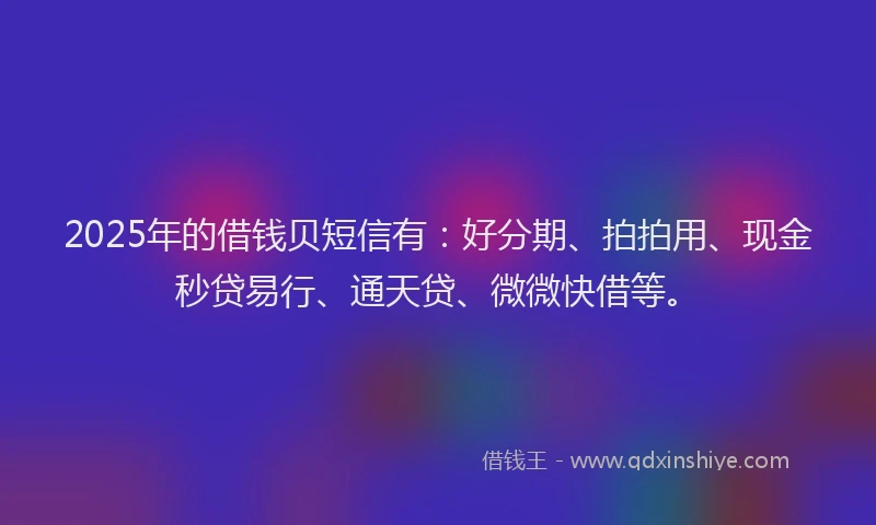 2025年的借钱贝短信有：好分期、拍拍用、现金秒贷易行、通天贷、微微快借等。