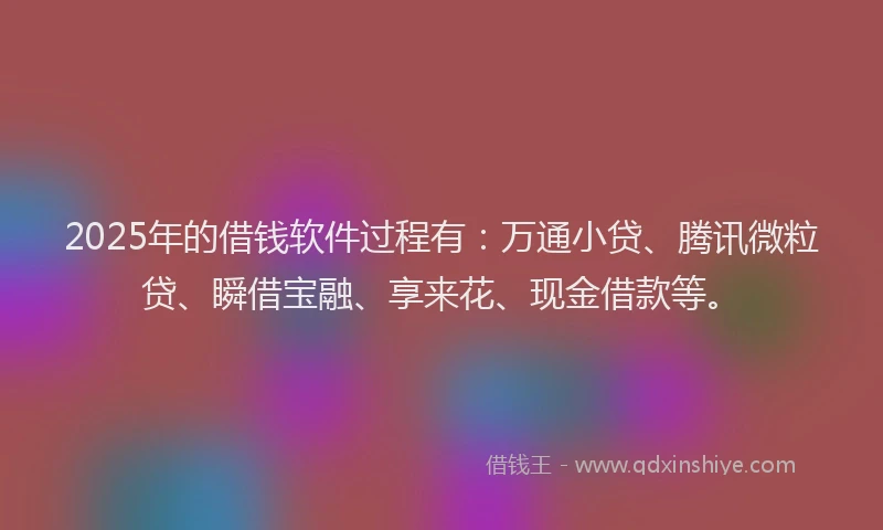 2025年的借钱软件过程有：万通小贷、腾讯微粒贷、瞬借宝融、享来花、现金借款等。