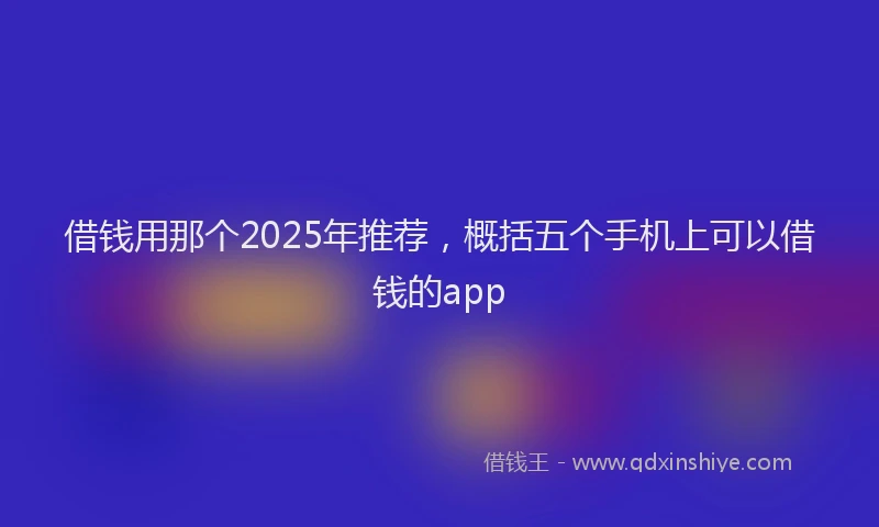 借钱用那个2025年推荐，概括五个手机上可以借钱的app