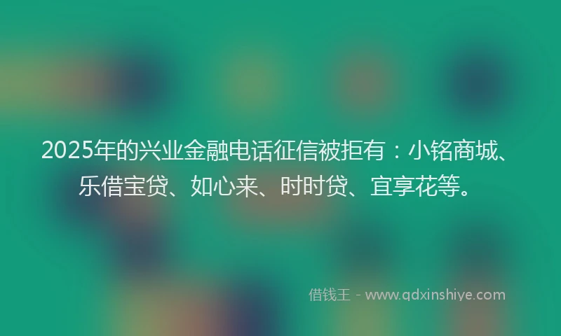 2025年的兴业金融电话征信被拒有：小铭商城、乐借宝贷、如心来、时时贷、宜享花等。