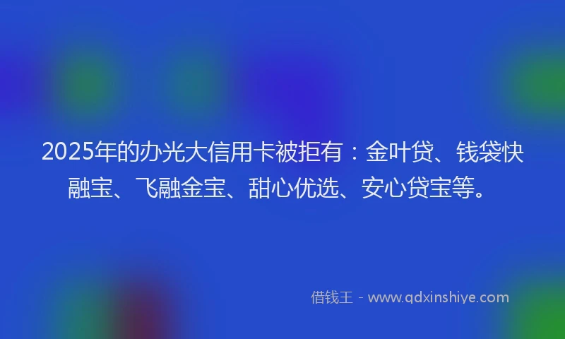 2025年的办光大信用卡被拒有：金叶贷、钱袋快融宝、飞融金宝、甜心优选、安心贷宝等。