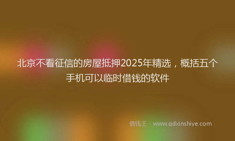 北京不看征信的房屋抵押2025年精选，概括五个手机可以临时借钱的软件
