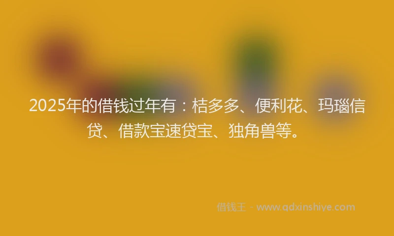 2025年的借钱过年有：桔多多、便利花、玛瑙信贷、借款宝速贷宝、独角兽等。