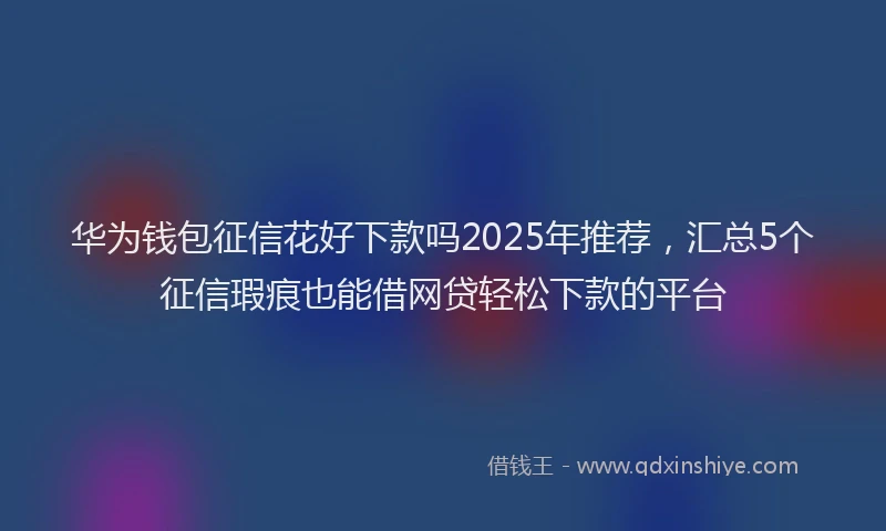 华为钱包征信花好下款吗2025年推荐，汇总5个征信瑕疵也能借网贷轻松下款的平台