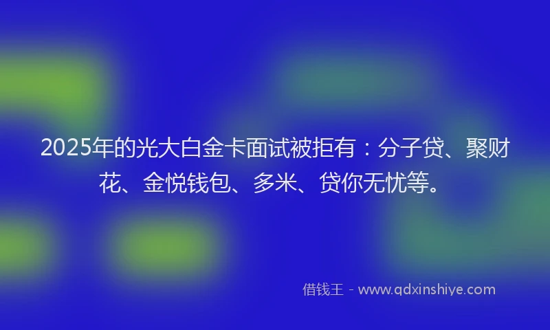 2025年的光大白金卡面试被拒有：分子贷、聚财花、金悦钱包、多米、贷你无忧等。