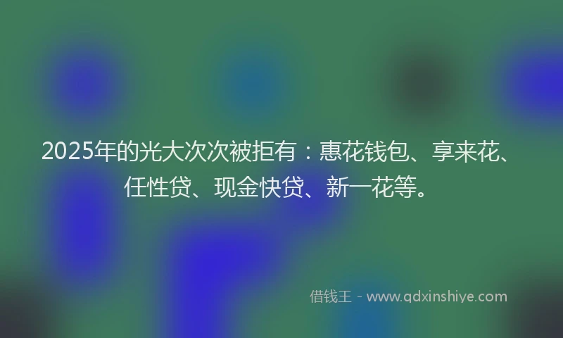 2025年的光大次次被拒有：惠花钱包、享来花、任性贷、现金快贷、新一花等。