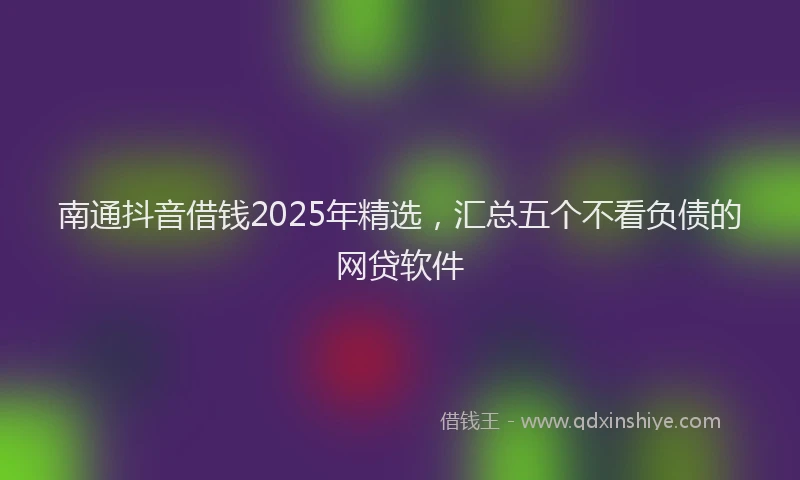 南通抖音借钱2025年精选，汇总五个不看负债的网贷软件