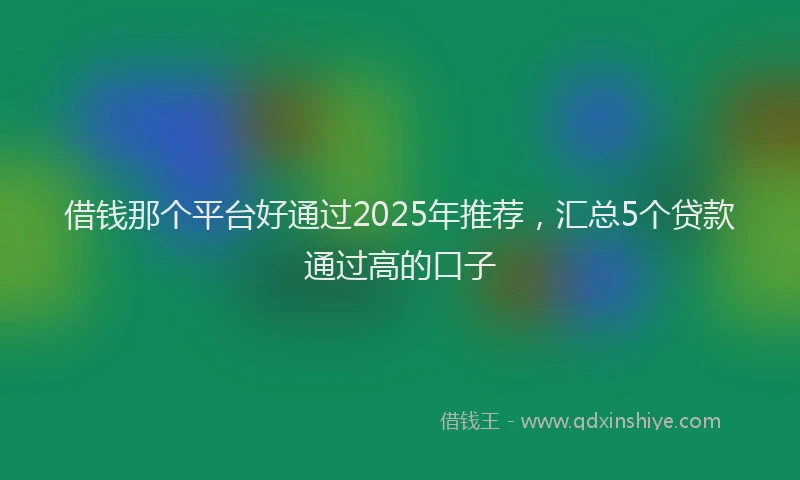 借钱那个平台好通过2025年推荐，汇总5个贷款通过高的口子