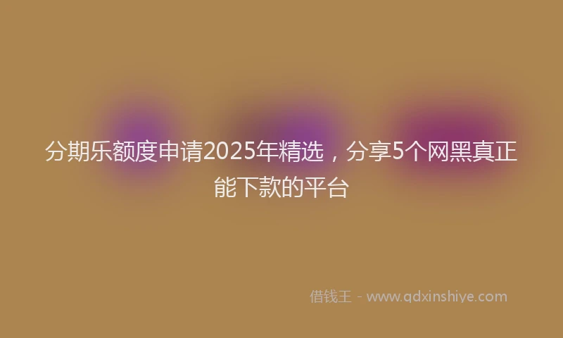 分期乐额度申请2025年精选，分享5个网黑真正能下款的平台